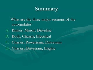 Summary
What are the three major sections of the
automobile?
A. Brakes, Motor, Driveline
B. Body, Chassis, Electrical
C. Chassis, Powertrain, Drivetrain
D. Chassis, Drivetrain, Engine
 