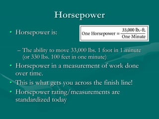 Horsepower
• Horsepower is:
– The ability to move 33,000 lbs. 1 foot in 1 minute
(or 330 lbs. 100 feet in one minute)
• Horsepower in a measurement of work done
over time.
• This is what gets you across the finish line!
• Horsepower rating/measurements are
standardized today
 