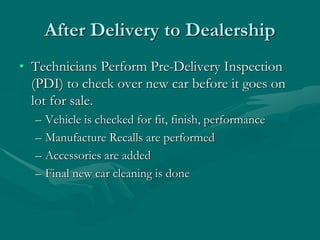 After Delivery to Dealership
• Technicians Perform Pre-Delivery Inspection
(PDI) to check over new car before it goes on
lot for sale.
– Vehicle is checked for fit, finish, performance
– Manufacture Recalls are performed
– Accessories are added
– Final new car cleaning is done
 