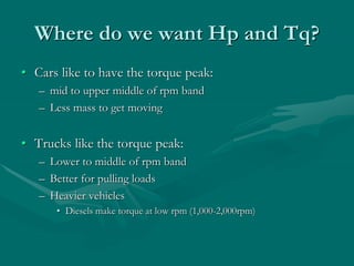 Where do we want Hp and Tq?
• Cars like to have the torque peak:
– mid to upper middle of rpm band
– Less mass to get moving
• Trucks like the torque peak:
– Lower to middle of rpm band
– Better for pulling loads
– Heavier vehicles
• Diesels make torque at low rpm (1,000-2,000rpm)
 