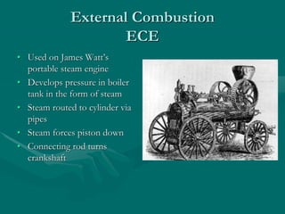 External Combustion
ECE
• Used on James Watt’s
portable steam engine
• Develops pressure in boiler
tank in the form of steam
• Steam routed to cylinder via
pipes
• Steam forces piston down
• Connecting rod turns
crankshaft
 