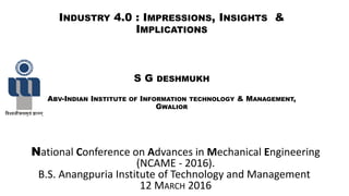 INDUSTRY 4.0 : IMPRESSIONS, INSIGHTS &
IMPLICATIONS
S G DESHMUKH
ABV-INDIAN INSTITUTE OF INFORMATION TECHNOLOGY & MANAGEMENT,
GWALIOR
National Conference on Advances in Mechanical Engineering
(NCAME - 2016).
B.S. Anangpuria Institute of Technology and Management
12 MARCH 2016
 