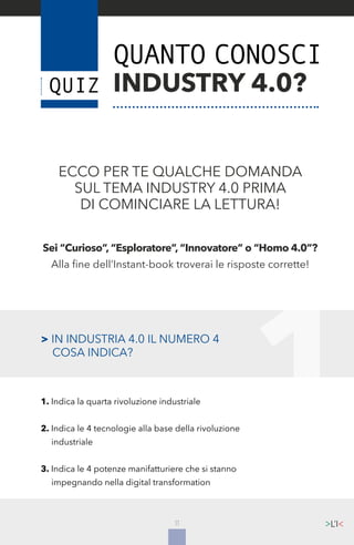 11
1
ECCO PER TE QUALCHE DOMANDA
SUL TEMA INDUSTRY 4.0 PRIMA
DI COMINCIARE LA LETTURA!
Sei “Curioso”, “Esploratore”, “Innovatore” o “Homo 4.0”?
Alla fine dell’Instant-book troverai le risposte corrette!
QUANTO CONOSCI
INDUSTRY 4.0?
> IN INDUSTRIA 4.0 IL NUMERO 4
	 COSA INDICA?
1. Indica la quarta rivoluzione industriale
2. Indica le 4 tecnologie alla base della rivoluzione
	industriale
3. Indica le 4 potenze manifatturiere che si stanno
	 impegnando nella digital transformation
 