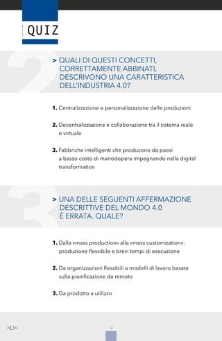 12
> UNA DELLE SEGUENTI AFFERMAZIONE
	 DESCRITTIVE DEL MONDO 4.0
	 È ERRATA. QUALE?
1. Dalla «mass production» alla «mass customization»:
	 produzione flessibile e brevi tempi di esecuzione
2. Da organizzazioni flessibili a modelli di lavoro basate
	 sulla pianificazione da remoto
3. Da prodotto a utilizzo
> QUALI DI QUESTI CONCETTI, 	
	 CORRETTAMENTE ABBINATI,
	 DESCRIVONO UNA CARATTERISTICA 	
	 DELL’INDUSTRIA 4.0?
1. Centralizzazione e personalizzazione delle produzioni
2. Decentralizzazione e collaborazione tra il sistema reale
	 e virtuale
3. Fabbriche intelligenti che producono da paesi
	 a basso costo di manodopera impegnando nella digital
	 transformation
 