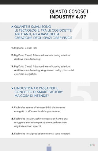 13
> L’INDUSTRIA 4.0 PASSA PER IL
	 CONCETTO DI SMART FACTORY.
	 MA COSA SI INTENDE?
1. Fabbriche attente alla sostenibilità dei consumi
	 energetici e all’aumento della produzione.
2. Fabbriche in cui macchine e operatori hanno una
	 maggiore interazione per ottenere performance
	 migliori e minori sprechi.
3. Fabbriche in cui produzione e servizi sono integrati.
QUANTO CONOSCI
INDUSTRY 4.0?
> QUANTE E QUALI SONO
	 LE TECNOLOGIE, TRA LE COSIDDETTE
	 ABILITANTI, ALLA BASE DELLA 	
	 CREAZIONE DEGLI SPAZI CIBER FISICI?
1. Big Data; Cloud; IoT;
2. Big Data; Cloud; Advanced manufacturing solution;
	 Additive manufacturing;
3. Big Data; Cloud; Advanced manufacturing solution;
	 Additive manufacturing; Augmented reality ;Horizontal
	 e vertical integration;
 