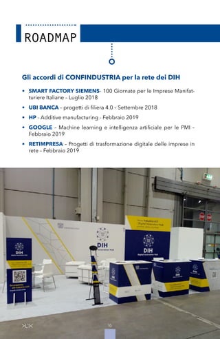 16
Gli accordi di CONFINDUSTRIA per la rete dei DIH
•	 SMART FACTORY SIEMENS- 100 Giornate per le Imprese Manifat-
turiere Italiane – Luglio 2018
•	 UBI BANCA – progetti di filiera 4.0 – Settembre 2018
•	 HP - Additive manufacturing - Febbraio 2019
•	 GOOGLE – Machine learning e intelligenza artificiale per le PMI –
Febbraio 2019
•	 RETIMPRESA – Progetti di trasformazione digitale delle imprese in
rete – Febbraio 2019
16
 