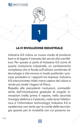 18
LA IV RIVOLUZIONE INDUSTRIALE
Industria 4.0 indica un nuovo modo di produrre
beni e di legare il mercato dei servizi alla manifat-
tura. Per questo si parla di Industria 4.0 come di
quarta rivoluzione industriale, un cambiamento
complesso che si fonda sull’utilizzo combinato di
tecnologie e che innova in modo profondo i pro-
cessi produttivi e i rapporti tra imprese. Industria
4.0 interconnette infatti intere catene del valore e
rende più stretti i legami di filiera.
Rispetto alle precedenti rivoluzioni, contraddi-
stinte dall’introduzione graduale di singole in-
novazioni (nella prima il vapore, nella seconda
l’energia elettrica e il petrolio, nella terza l’elettro-
nica e l’information technology), Industria 4.0 si
caratterizza non tanto per la novità delle tecnolo-
gie quanto per le modalità con cui possono es-
1
 