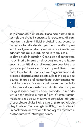 19
1
sere connesse e utilizzate. L’uso combinato delle
tecnologie digitali consente la creazione di con-
nessioni tra sistemi fisici e digitali e attraverso la
raccolta e l’analisi dei dati permettono alle impre-
se di svolgere analisi complesse e di realizzare
adattamenti nella produzione in tempi reali.
In altre parole Industria 4.0 consiste nel connettere
macchinari a Internet, nel raccogliere e analizzare
enormi quantità di dati che rendono possibile una
gestione più flessibile del ciclo produttivo. E an-
cora, Industria 4.0 consiste nell’organizzazione di
processi di produzione basati sulla tecnologia e su
device in grado di comunicare autonomamente
tra di loro lungo la catena del valore: un modello
di fabbrica dove i sistemi controllati dai compu-
ter gestiscono processi fisici, creando un mondo
virtuale e parallelo a quello fisico. Questa trasfor-
mazione si regge sul massivo e pervasivo impiego
di tecnologie digitali, oltre che di altre tecnologie
(Key Enabling Technologies – KETs), dando vita ad
un cocktail di innovazione tecnologica articolato e
profondamente interdipendente.
 