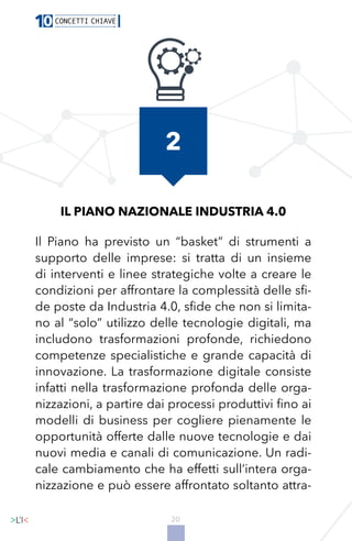 20
IL PIANO NAZIONALE INDUSTRIA 4.0
Il Piano ha previsto un “basket” di strumenti a
supporto delle imprese: si tratta di un insieme
di interventi e linee strategiche volte a creare le
condizioni per affrontare la complessità delle sfi-
de poste da Industria 4.0, sfide che non si limita-
no al “solo” utilizzo delle tecnologie digitali, ma
includono trasformazioni profonde, richiedono
competenze specialistiche e grande capacità di
innovazione. La trasformazione digitale consiste
infatti nella trasformazione profonda delle orga-
nizzazioni, a partire dai processi produttivi fino ai
modelli di business per cogliere pienamente le
opportunità offerte dalle nuove tecnologie e dai
nuovi media e canali di comunicazione. Un radi-
cale cambiamento che ha effetti sull’intera orga-
nizzazione e può essere affrontato soltanto attra-
2
 