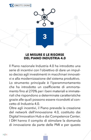 22
LE MISURE E LE RISORSE
DEL PIANO INDUSTRIA 4.0
Il Piano nazionale Industria 4.0 ha introdotto una
serie di incentivi con l'obiettivo di dare un impul-
so deciso agli investimenti in macchinari innovati-
vi e alla modernizzazione del sistema produttivo.
Lo strumento principale è l’iperammortamento
che ha introdotto un coefficiente di ammorta-
mento fino al 270% per i beni materiali e immate-
riali che rispondono a determinate caratteristiche
grazie alle quali possono essere ricondotti al con-
cetto di Industria 4.0.
Oltre agli incentivi, il Piano prevede la creazione
del network dell’innovazione 4.0, costituito dai
Digital Innovation Hub e dai Competence Center.
I DIH hanno il compito di stimolare la domanda
di innovazione da parte delle PMI e per questo
3
 