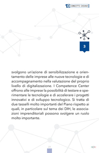 23
svolgono un’azione di sensibilizzazione e orien-
tamento delle imprese alle nuove tecnologie e di
accompagnamento nella valutazione del proprio
livello di digitalizzazione. I Competence Center
offrono alle imprese la possibilità di testare e spe-
rimentare le tecnologie e di accelerare i progetti
innovativi e di sviluppo tecnologico. Si tratta di
due tasselli molto importanti del Piano rispetto ai
quali, in particolare sul tema dei DIH, le associa-
zioni imprenditoriali possono svolgere un ruolo
molto importante.
3
 