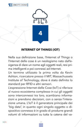 24
INTERNET OF THINGS (IOT)
Nella sua definizione base, l’Internet of Things o
l’Internet delle cose è un neologismo nato dall’e-
sigenza di dare un nome agli oggetti reali, resi pri-
ma intelligenti e poi connessi ad Internet.
Un termine utilizzato la prima volta da Kevin
Ashton, ricercatore presso il MIT, Massachussets
Institute of Technology, dove è stato definito lo
standard per RFID e altri sensori.
L’espressione Internet delle Cose (IoT) si riferisce
al nuovo ecosistema complesso in cui gli oggetti
sono interconnessi tra loro, scambiano informa-
zioni e prendono decisioni, con o senza l’intera-
zione umana. L’IoT è il generatore principale dei
“big data”, in quanto ogni singolo oggetto o di-
spositivo connesso è in grado di produrre grandi
volumi di informazioni su tutta la catena del va-
4
 