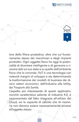 25
4
lore della filiera produttiva, oltre che sul funzio-
namento stesso dei macchinari e degli impianti
produttivi. Ogni oggetto fisico ha oggi le poten-
zialità di diventare intelligente e di generare o ri-
cevere dati sul suo stato e su quello dell’ambiente
fisico che lo circonda; l’IoT è una tecnologia con
notevoli margini di sviluppo e sta determinando
la trasformazione dei modelli di business dei di-
versi settori economici, dall’Industria alle Utility,
dai Trasporti alla Sanità.
L’aspetto più interessante di questi applicativi,
nonchè caratteristica saliente di Industria 4.0, è
rappresentata dal fatto chegrazie all’utilizzo del
Cloud, sia la capacità di calcolo che di memo-
ria non devono essere necessariamente annessi
all’oggetto stesso.
 
