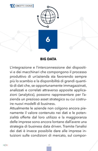 28
BIG DATA
L’integrazione e l’interconnessione dei dispositi-
vi e dei macchinari che compongono il processo
produttivo di un’azienda sta favorendo sempre
più lo scambio e la disponibilità di grandi quanti-
tà di dati che, se opportunamente immagazzinati,
analizzati e correlati attraverso apposite applica-
zioni (analytics), possono rappresentare per l’a-
zienda un prezioso asset strategico su cui costru-
ire nuovi modelli di business.
Attualmente le aziende non colgono ancora pie-
namente il valore contenuto nei dati e le poten-
zialità offerte dal loro utilizzo e la maggioranza
delle imprese sono ancora lontane dall’avere una
strategia di business data driven. Tramite l’analisi
dei dati è invece possibile dare alle imprese in-
tuizioni sulle condizioni di mercato, sul compor-
6
 