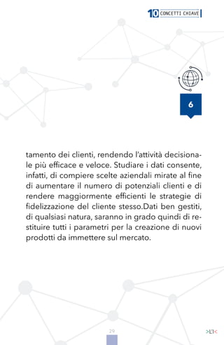 29
6
tamento dei clienti, rendendo l’attività decisiona-
le più efficace e veloce. Studiare i dati consente,
infatti, di compiere scelte aziendali mirate al fine
di aumentare il numero di potenziali clienti e di
rendere maggiormente efficienti le strategie di
fidelizzazione del cliente stesso.Dati ben gestiti,
di qualsiasi natura, saranno in grado quindi di re-
stituire tutti i parametri per la creazione di nuovi
prodotti da immettere sul mercato.
 