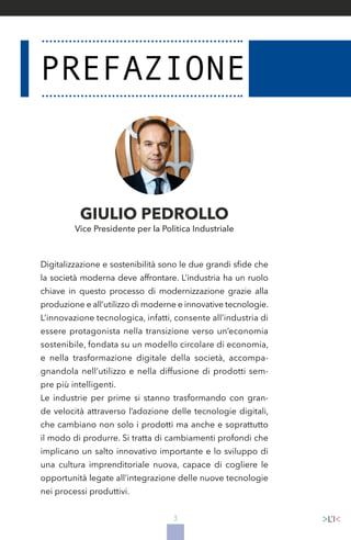 3
Digitalizzazione e sostenibilità sono le due grandi sfide che
la società moderna deve affrontare. L’industria ha un ruolo
chiave in questo processo di modernizzazione grazie alla
produzione e all’utilizzo di moderne e innovative tecnologie.
L’innovazione tecnologica, infatti, consente all’industria di
essere protagonista nella transizione verso un’economia
sostenibile, fondata su un modello circolare di economia,
e nella trasformazione digitale della società, accompa-
gnandola nell’utilizzo e nella diffusione di prodotti sem-
pre più intelligenti.
Le industrie per prime si stanno trasformando con gran-
de velocità attraverso l’adozione delle tecnologie digitali,
che cambiano non solo i prodotti ma anche e soprattutto
il modo di produrre. Si tratta di cambiamenti profondi che
implicano un salto innovativo importante e lo sviluppo di
una cultura imprenditoriale nuova, capace di cogliere le
opportunità legate all’integrazione delle nuove tecnologie
nei processi produttivi.
GIULIO PEDROLLO
Vice Presidente per la Politica Industriale
 