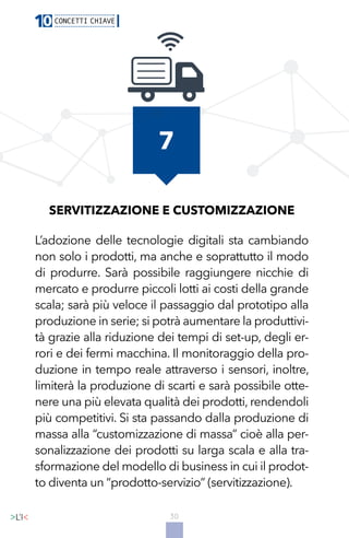30
SERVITIZZAZIONE E CUSTOMIZZAZIONE
L’adozione delle tecnologie digitali sta cambiando
non solo i prodotti, ma anche e soprattutto il modo
di produrre. Sarà possibile raggiungere nicchie di
mercato e produrre piccoli lotti ai costi della grande
scala; sarà più veloce il passaggio dal prototipo alla
produzione in serie; si potrà aumentare la produttivi-
tà grazie alla riduzione dei tempi di set-up, degli er-
rori e dei fermi macchina. Il monitoraggio della pro-
duzione in tempo reale attraverso i sensori, inoltre,
limiterà la produzione di scarti e sarà possibile otte-
nere una più elevata qualità dei prodotti, rendendoli
più competitivi. Si sta passando dalla produzione di
massa alla “customizzazione di massa” cioè alla per-
sonalizzazione dei prodotti su larga scala e alla tra-
sformazione del modello di business in cui il prodot-
to diventa un “prodotto-servizio” (servitizzazione).
7
 