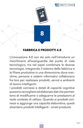 31
FABBRICA E PRODOTTI 4.0
L’innovazione 4.0 non sta solo nell’introdurre un
macchinario all’avanguardia dal punto di vista
tecnologico, ma nel saper combinare le diverse
tecnologie, integrando il sistema della fabbrica e
le filiere produttive in una dimensione dove mac-
chine, persone e sistemi informativi collaborano
fra loro per realizzare prodotti, servizi e ambienti
di lavoro intelligenti.
I prodotti connessi e dotati di capacità cognitive
possonoraccogliereedelaboraredatichepermet-
tono di modificarne o adeguarne le prestazioni al
reale contesto di utilizzo. Quando ai prodotti con-
nessi si aggiunge una capacità elaborativa, questi
diventano prodotti Intelligenti – smart products.
8
 