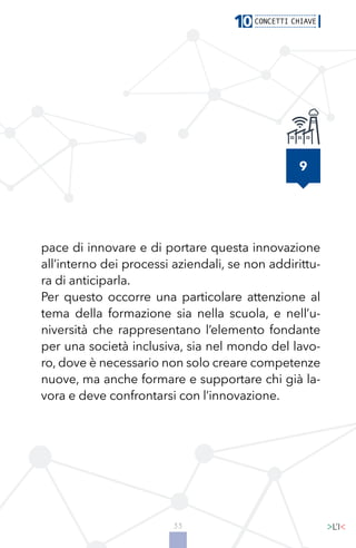 33
9
pace di innovare e di portare questa innovazione
all’interno dei processi aziendali, se non addirittu-
ra di anticiparla.
Per questo occorre una particolare attenzione al
tema della formazione sia nella scuola, e nell’u-
niversità che rappresentano l’elemento fondante
per una società inclusiva, sia nel mondo del lavo-
ro, dove è necessario non solo creare competenze
nuove, ma anche formare e supportare chi già la-
vora e deve confrontarsi con l’innovazione.
 
