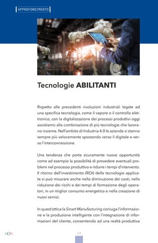 34
Tecnologie ABILITANTI
Rispetto alle precedenti rivoluzioni industriali legate ad
una specifica tecnologia, come il vapore o il controllo elet-
tronico, con la digitalizzazione dei processi produttivi oggi
assistiamo alla combinazione di più tecnologie che lavora-
no insieme. Nell’ambito di Industria 4.0 le aziende si stanno
sempre più velocemente spostando verso il digitale e ver-
so l’interconnessione.
Una tendenza che porta sicuramente nuove opportunità
come ad esempio la possibilità di prevedere eventuali pro-
blemi nel processo produttivo e ridurre i tempi d’intervento.
Il ritorno dell’investimento (ROI) delle tecnologie applica-
te si può misurare anche nella diminuzione dei costi, nella
riduzione dei rischi e dei tempi di formazione degli opera-
tori, in un miglior consumo energetico e nella creazione di
nuovi servizi.
In quest’ottica la Smart Manufacturing coniuga l’informazio-
ne e la produzione intelligente con l’integrazione di infor-
mazioni del cliente, consentendo ad una realtà produttiva
 