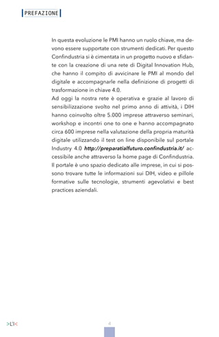 4
In questa evoluzione le PMI hanno un ruolo chiave, ma de-
vono essere supportate con strumenti dedicati. Per questo
Confindustria si è cimentata in un progetto nuovo e sfidan-
te con la creazione di una rete di Digital Innovation Hub,
che hanno il compito di avvicinare le PMI al mondo del
digitale e accompagnarle nella definizione di progetti di
trasformazione in chiave 4.0.
Ad oggi la nostra rete è operativa e grazie al lavoro di
sensibilizzazione svolto nel primo anno di attività, i DIH
hanno coinvolto oltre 5.000 imprese attraverso seminari,
workshop e incontri one to one e hanno accompagnato
circa 600 imprese nella valutazione della propria maturità
digitale utilizzando il test on line disponibile sul portale
Industry 4.0 http://preparatialfuturo.confindustria.it/ ac-
cessibile anche attraverso la home page di Confindustria.
Il portale è uno spazio dedicato alle imprese, in cui si pos-
sono trovare tutte le informazioni sui DIH, video e pillole
formative sulle tecnologie, strumenti agevolativi e best
practices aziendali.
 