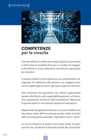 36
L’attuale diffusione delle tecnologie digitali sta portando
a riformulare le modalità di lavoro in un’ottica di maggio-
re flessibilità e di più attenzione alle attività organizzate
per obiettivi.
In questo ambito, lo smart working è una nuova filosofia ma-
nageriale che attribuisce alle persone una maggiore auto-
nomia rispetto agli strumenti, agli spazi e agli orari di lavoro.
Uno strumento che garantisce una cultura organizzativa
basata sulla fiducia, sulla responsabilizzazione e sul benes-
sere, garantendo l’aumento della produttività, l’attrazione
di giovani talenti e una velocità massima di esecuzione.
Opportunità che gettano le basi per un nuovo modello, che
allo stesso modo dell’innovazione sociale, mette al centro
della considerazione aziendale i dipendenti come i clienti.
La social enterprise è proprio una nuova classe di appli-
cazione che, sfruttando le tecniche tipiche dei social tools,
COMPETENZE
per la crescita
 