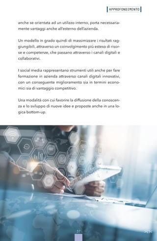 37
anche se orientata ad un utilizzo interno, porta necessaria-
mente vantaggi anche all’esterno dell’azienda.
Un modello in grado quindi di massimizzare i risultati rag-
giungibili, attraverso un coinvolgimento più esteso di risor-
se e competenze, che passano attraverso i canali digitali e
collaborativi.
I social media rappresentano strumenti utili anche per fare
formazione in azienda attraverso canali digitali innovativi,
con un conseguente miglioramento sia in termini econo-
mici sia di vantaggio competitivo.
Una modalità con cui favorire la diffusione della conoscen-
za e lo sviluppo di nuove idee e proposte anche in una lo-
gica bottom-up.
 