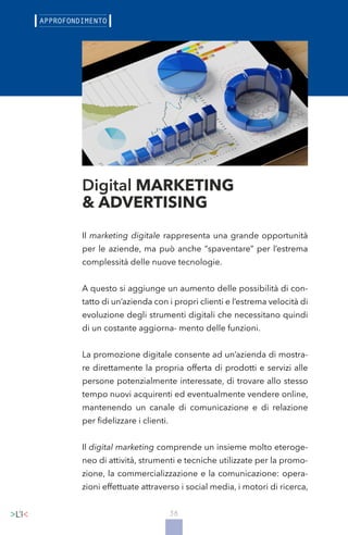 38
Il marketing digitale rappresenta una grande opportunità
per le aziende, ma può anche “spaventare” per l’estrema
complessità delle nuove tecnologie.
A questo si aggiunge un aumento delle possibilità di con-
tatto di un’azienda con i propri clienti e l’estrema velocità di
evoluzione degli strumenti digitali che necessitano quindi
di un costante aggiorna- mento delle funzioni.
La promozione digitale consente ad un’azienda di mostra-
re direttamente la propria offerta di prodotti e servizi alle
persone potenzialmente interessate, di trovare allo stesso
tempo nuovi acquirenti ed eventualmente vendere online,
mantenendo un canale di comunicazione e di relazione
per fidelizzare i clienti.
Il digital marketing comprende un insieme molto eteroge-
neo di attività, strumenti e tecniche utilizzate per la promo-
zione, la commercializzazione e la comunicazione: opera-
zioni effettuate attraverso i social media, i motori di ricerca,
Digital MARKETING
& ADVERTISING
 