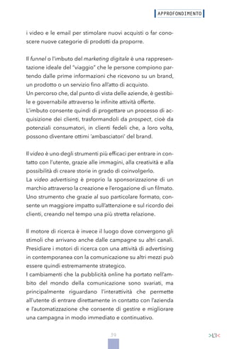 39
i video e le email per stimolare nuovi acquisti o far cono-
scere nuove categorie di prodotti da proporre.
Il funnel o l’imbuto del marketing digitale è una rappresen-
tazione ideale del “viaggio” che le persone compiono par-
tendo dalle prime informazioni che ricevono su un brand,
un prodotto o un servizio fino all’atto di acquisto.
Un percorso che, dal punto di vista delle aziende, è gestibi-
le e governabile attraverso le infinite attività offerte.
L’imbuto consente quindi di progettare un processo di ac-
quisizione dei clienti, trasformandoli da prospect, cioè da
potenziali consumatori, in clienti fedeli che, a loro volta,
possono diventare ottimi ‘ambasciatori’ del brand.
Il video è uno degli strumenti più efficaci per entrare in con-
tatto con l’utente, grazie alle immagini, alla creatività e alla
possibilità di creare storie in grado di coinvolgerlo.
La video advertising è proprio la sponsorizzazione di un
marchio attraverso la creazione e l’erogazione di un filmato.
Uno strumento che grazie al suo particolare formato, con-
sente un maggiore impatto sull’attenzione e sul ricordo dei
clienti, creando nel tempo una più stretta relazione.
Il motore di ricerca è invece il luogo dove convergono gli
stimoli che arrivano anche dalle campagne su altri canali.
Presidiare i motori di ricerca con una attività di advertising
in contemporanea con la comunicazione su altri mezzi può
essere quindi estremamente strategico.
I cambiamenti che la pubblicità online ha portato nell’am-
bito del mondo della comunicazione sono svariati, ma
principalmente riguardano l’interattività che permette
all’utente di entrare direttamente in contatto con l’azienda
e l’automatizzazione che consente di gestire e migliorare
una campagna in modo immediato e continuativo.
 