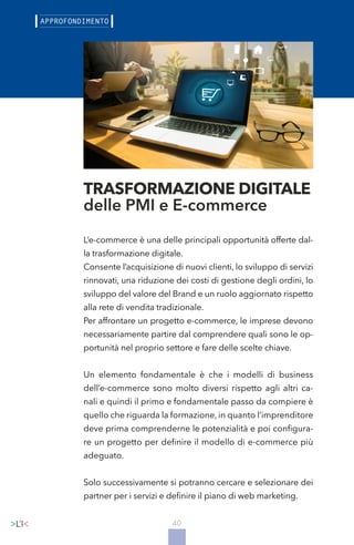 40
L’e-commerce è una delle principali opportunità offerte dal-
la trasformazione digitale.
Consente l’acquisizione di nuovi clienti, lo sviluppo di servizi
rinnovati, una riduzione dei costi di gestione degli ordini, lo
sviluppo del valore del Brand e un ruolo aggiornato rispetto
alla rete di vendita tradizionale.
Per affrontare un progetto e-commerce, le imprese devono
necessariamente partire dal comprendere quali sono le op-
portunità nel proprio settore e fare delle scelte chiave.
Un elemento fondamentale è che i modelli di business
dell’e-commerce sono molto diversi rispetto agli altri ca-
nali e quindi il primo e fondamentale passo da compiere è
quello che riguarda la formazione, in quanto l’imprenditore
deve prima comprenderne le potenzialità e poi configura-
re un progetto per definire il modello di e-commerce più
adeguato.
Solo successivamente si potranno cercare e selezionare dei
partner per i servizi e definire il piano di web marketing.
TRASFORMAZIONE DIGITALE
delle PMI e E-commerce
 