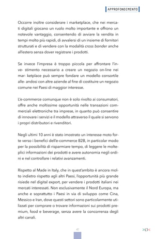 41
Occorre inoltre considerare i marketplace, che nei merca-
ti digitali giocano un ruolo molto importante e offrono un
notevole vantaggio, consentendo di avviare la vendita in
tempi molto più rapidi, di avvalersi di un insieme di fornitori
strutturati e di vendere con la modalità cross bonder anche
all’estero senza dover registrare i prodotti.
Se invece l’impresa è troppo piccola per affrontare l’in-
ve- stimento necessario a creare un negozio on-line nei
mar- ketplace può sempre fondare un modello consortile
alle- andosi con altre aziende al fine di costituire un negozio
comune nei Paesi di maggior interesse.
L’e-commerce comunque non è solo rivolto ai consumatori,
offre anche moltissime opportunità nelle transazioni com-
merciali elettroniche tra imprese, in quanto può consentire
di innovare i servizi e il modello attraverso il quale si servono
i propri distributori e rivenditori.
Negli ultimi 10 anni è stato imostrato un interesse moto for-
te verso i benefici dell’e-commerce B2B, in particolar modo
per la possibilità di risparmiare tempo, di leggere le molte-
plici informazioni dei prodotti e avere autonomia negli ordi-
ni e nel controllare i relativi avanzamenti.
Rispetto al Made in Italy, che in quest’ambito è ancora mol-
to indietro rispetto agli altri Paesi, l’opportunità più grande
risiede nel digital export, per vendere i prodotti italiani nei
mercati interessati. Non esclusivamente il Nord Europa, ma
anche e soprattutto i Paesi in via di sviluppo come Cina,
Messico e Iran, dove questi settori sono particolarmente uti-
lizzati per comprare o trovare informazioni sui prodotti pre-
mium, food e beverage, senza avere la concorrenza degli
altri canali.
 