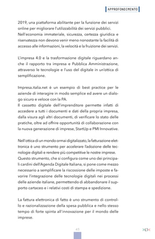 43
2019, una piattaforma abilitante per la funzione dei servizi
online per migliorare l’utilizzabilità dei servizi pubblici.
Nell'economia immateriale, sicurezza, certezza giuridica e
riservatezza non devono venir meno nonostante la facilità di
accesso alle informazioni, la velocità e la fruizione dei servizi.
L’impresa 4.0 e la trasformazione digitale riguardano an-
che il rapporto tra impresa e Pubblica Amministrazione,
attraverso le tecnologie e l’uso del digitale in un’ottica di
semplificazione.
Impresa.italia.net è un esempio di best practice per le
aziende di interagire in modo semplice ed avere un dialo-
go sicuro e veloce con la PA.
Il cassetto digitale dell’imprenditore permette infatti di
accedere a tutti i documenti e dati della propria impresa,
dalla visura agli altri documenti, di verificare lo stato delle
pratiche, oltre ad offrire opportunità di collaborazione con
la nuova generazione di imprese, StartUp e PMI Innovative.
Nell'ottica di un mondo ormai digitalizzato,la fatturazione elet-
tronica è uno strumento per accelerare l’adozione delle tec-
nologie digitali e rendere più competitive le nostre imprese.
Questo strumento, che si configura come uno dei principa-
li cardini dell’Agenda Digitale Italiana, si pone come mezzo
necessario a semplificare la riscossione delle imposte e fa-
vorire l’integrazione delle tecnologie digitali nei processi
delle aziende italiane, permettendo di abbandonare il sup-
porto cartaceo e i relativi costi di stampa e spedizione.
La fattura elettronica di fatto è uno strumento di control-
lo e razionalizzazione della spesa pubblica e nello stesso
tempo di forte spinta all'innovazione per il mondo delle
imprese.
 
