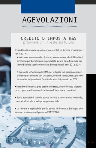 45
CREDITO D'IMPOSTA R&S
premiare chi investe sul futuro
• Credito d’imposta su spese incrementali in Ricerca e Sviluppo.
Per il 2019:
• è riconosciuto un credito fino a un massimo annuale di 10 milioni
di €/anno per beneficiario e computato su una base fissa data dal-
la media delle spese in Ricerca e Sviluppo negli anni 2012-2014.
• è prevista un’aliquota del 50% per le Spese del personale dipen-
dente e per i contratti con università,centri di ricerca,start up e PMI
innovative indipendenti. Per tutte le altre l’aliquota è del 25%
• Il credito d’imposta può essere utilizzato, anche in caso di perdi-
te, a copertura di un ampio insieme di imposte e contributi.
• Sono agevolabili tutte le spese relative a ricerca fondamentale,
ricerca industriale e sviluppo sperimentale.
• La misura è applicabile per le spese in Ricerca e Sviluppo che
saranno sostenute nel periodo 2017-2020.
 