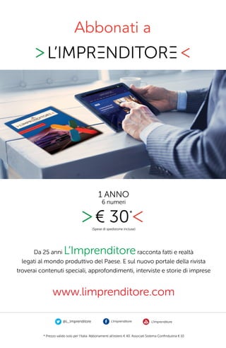 Abbonati a
@L_Imprenditore L’Imprenditore L’Imprenditore
* Prezzo valido solo per l’Italia. Abbonamenti all’estero € 40. Associati Sistema Conﬁndustria € 10
Da 25 anni L’Imprenditoreracconta fatti e realtà
legati al mondo produttivo del Paese. E sul nuovo portale della rivista
troverai contenuti speciali, approfondimenti, interviste e storie di imprese
Abbonati a
.
1 ANNO
6 numeri
(Spese di spedizione incluse)
€ 30*
www.limprenditore.com
 