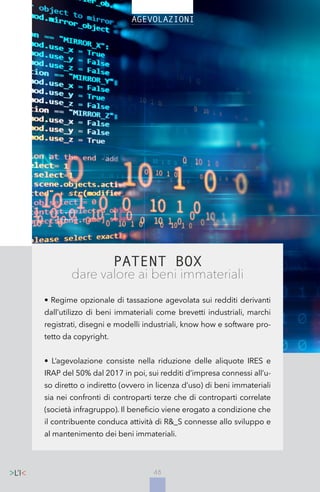 48
PATENT BOX
dare valore ai beni immateriali
• Regime opzionale di tassazione agevolata sui redditi derivanti
dall’utilizzo di beni immateriali come brevetti industriali, marchi
registrati, disegni e modelli industriali, know how e software pro-
tetto da copyright.
• L’agevolazione consiste nella riduzione delle aliquote IRES e
IRAP del 50% dal 2017 in poi, sui redditi d’impresa connessi all’u-
so diretto o indiretto (ovvero in licenza d’uso) di beni immateriali
sia nei confronti di controparti terze che di controparti correlate
(società infragruppo). Il beneficio viene erogato a condizione che
il contribuente conduca attività di R&_S connesse allo sviluppo e
al mantenimento dei beni immateriali.
48
 