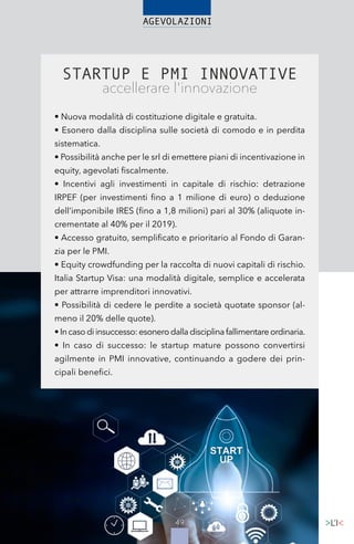 4949
STARTUP E PMI INNOVATIVE
accellerare l'innovazione
• Nuova modalità di costituzione digitale e gratuita.
• Esonero dalla disciplina sulle società di comodo e in perdita
sistematica.
• Possibilità anche per le srl di emettere piani di incentivazione in
equity, agevolati fiscalmente.
• Incentivi agli investimenti in capitale di rischio: detrazione
IRPEF (per investimenti fino a 1 milione di euro) o deduzione
dell’imponibile IRES (fino a 1,8 milioni) pari al 30% (aliquote in-
crementate al 40% per il 2019).
• Accesso gratuito, semplificato e prioritario al Fondo di Garan-
zia per le PMI.
• Equity crowdfunding per la raccolta di nuovi capitali di rischio.
Italia Startup Visa: una modalità digitale, semplice e accelerata
per attrarre imprenditori innovativi.
• Possibilità di cedere le perdite a società quotate sponsor (al-
meno il 20% delle quote).
•Incasodiinsuccesso:esonerodalladisciplinafallimentareordinaria.
• In caso di successo: le startup mature possono convertirsi
agilmente in PMI innovative, continuando a godere dei prin-
cipali benefici.
 