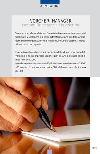 51
VOUCHER MANAGER
portare l’innovazione in azienda
Voucher a fondo perduto per l’acquisto di prestazioni consulenziali
finalizzate a sostenere processi di trasformazione digitale, ammo-
dernamento organizzazione e gestione, incluso l’accesso ai merca-
ti finanziarie dei capitali.
L’importo del voucher varia in funzione delle dimensioni aziendali:
• Piccole e micro imprese: voucher pari al 50% del costo entro li-
mite max di 40.000
•Medieimprese:voucherparial30%delcostoentrolimitemax25.000
• Contratto di rete: voucher pari al 50% del costo entro limite max
80.000
 