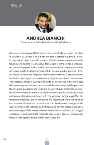 56
Nel nuovo paradigma 4.0 abbiamo due elementi che possono orientare
le politiche: da un lato la possibilità di ridare al settore industriale un ruo-
lo importante nei processi di crescita; dall’altro una nuova centralità della
fabbrica che diventa il luogo dove tecnologie e competenze si incontra-
no per lo sviluppo di nuovi prodotti e nuovi processie la sperimentazione
di nuovi modelli di relazioni industriali. In questo quadro generale, il Pia-
no nazionale Industria 4.0 punta fondamentalmente su 3 assi d’interven-
to. Il primo asse riguarda la promozione degli investimenti in innovazione
e tecnologia, ricerca e sviluppo da parte delle imprese. Il secondo asse
d’intervento punta invece a un rinnovo delle competenze delle persone.
Rinnovo che guarda sia alla creazione di nuove figure professionali, quin-
di un investimento su scuola, università e formazione pubblica (con una
particolare attenzione anche al ruolo che possono svolgere gli ITS - isti-
tuti tecnici superiori), sia un’attenzione alla riqualificazione delle persone
che sono attualmente sul posto di lavoro, e che dovranno adeguarsi alle
nuove competenze richieste dall’introduzione delle tecnologie digitali. Il
terzo asse riguarda le infrastrutture di rete/abilitanti: Industria 4.0 viaggia
su Internet e la disponibilità di banda ultra-larga e 5G è un prerequisito
fondamentale per l’adozione delle tecnologie 4.0.
ANDREA BIANCHI
Direttore area Politiche industriali Confindustria
 