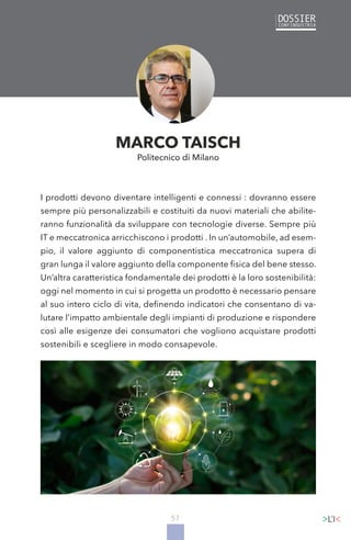 57
I prodotti devono diventare intelligenti e connessi : dovranno essere
sempre più personalizzabili e costituiti da nuovi materiali che abilite-
ranno funzionalità da sviluppare con tecnologie diverse. Sempre più
IT e meccatronica arricchiscono i prodotti . In un’automobile, ad esem-
pio, il valore aggiunto di componentistica meccatronica supera di
gran lunga il valore aggiunto della componente fisica del bene stesso.
Un’altra caratteristica fondamentale dei prodotti è la loro sostenibilità:
oggi nel momento in cui si progetta un prodotto è necessario pensare
al suo intero ciclo di vita, definendo indicatori che consentano di va-
lutare l’impatto ambientale degli impianti di produzione e rispondere
così alle esigenze dei consumatori che vogliono acquistare prodotti
sostenibili e scegliere in modo consapevole.
MARCO TAISCH
Politecnico di Milano
 