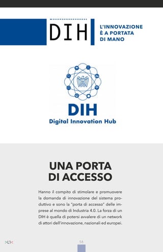 58
L’INNOVAZIONE
È A PORTATA
DI MANO
Hanno il compito di stimolare e promuovere
la domanda di innovazione del sistema pro-
duttivo e sono la “porta di accesso” delle im-
prese al mondo di Industria 4.0. La forza di un
DIH è quella di potersi avvalere di un network
di attori dell’innovazione, nazionali ed europei.
UNA PORTA
DI ACCESSO
 