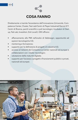 60
COSA FANNO
Direttamente o tramite l’ecosistema dell’innovazione (Università, Com-
petence Center, Cluster, Test Lab/Centri di Player Industriali/Servizi ICT,
Centri di Ricerca, parchi scientifici e poli tecnologici, Incubatori di Start
up, Fab Lab, Investitori, Enti Locali) i DIH offrono:
•	 affiancamento alle PMI nell’analisi di fabbisogni, opportunità ed
opzioni tecnologiche 4.0;
•	 mentoring e formazione;
•	 supporto per la definizione di progetti di industria 4.0;
•	 accesso al network dei Competence Center nazionali ed europei e
collaborazioni con i cluster tecnologici;
•	 valutazione della maturità digitale;
•	 supporto per l’accesso a progetti e finanziamenti pubblici e privati,
nazionali ed europei.
 