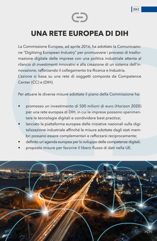 61
UNA RETE EUROPEA DI DIH
La Commissione Europea, ad aprile 2016, ha adottato la Comunicazio-
ne “Digitising European Industry” per promuovere i processi di trasfor-
mazione digitale delle imprese con una politica industriale attenta al
rilancio di investimenti innovativi e alla creazione di un sistema dell’in-
novazione, rafforzando il collegamento tra Ricerca e Industria.
L’azione si basa su una rete di soggetti composta da Competence
Center (CC) e (DIH).
Per attuare le diverse misure adottate il piano della Commissione ha:
•	 promosso un investimento di 500 milioni di euro (Horizon 2020)
per una rete europea di DIH, in cui le imprese possono sperimen-
tare le tecnologie digitali e condividere best practice;
•	 lanciato la piattaforma europea delle iniziative nazionali sulla digi-
talizzazione industriale affinché le misure adottate dagli stati mem-
bri possano essere complementari e rafforzarsi reciprocamente;
•	 definito un'agenda europea per lo sviluppo delle competenze digitali;
•	 proposto misure per favorire il libero flusso di dati nella UE.
 