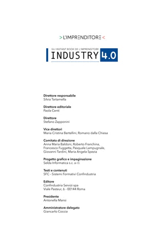 Direttore responsabile
Silvia Tartamella
Direttore editoriale
Paola Centi
Direttore
Stefano Zapponini
Vice direttori
Maria Cristina Bertellini, Romano dalla Chiesa
Comitato di direzione
Anna Maria Baldoni, Roberto Franchina,
Francesco Fuggetta, Pasquale Lampugnale,
Giovanni Tardini, Maria Angela Spezia
Progetto grafico e impaginazione
Selda Informatica s.c. a r.l.
Testi e contenuti
SFC - Sistemi Formativi Confindustria
Editore
Confindustria Servizi spa
Viale Pasteur, 6 - 00144 Roma
Presidente
Antonella Mansi
Amministratore delegato
Giancarlo Coccia
 