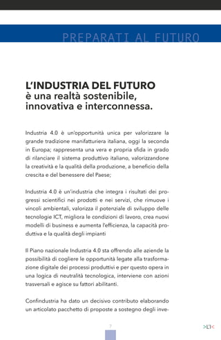 7
L’INDUSTRIA DEL FUTURO
è una realtà sostenibile,
innovativa e interconnessa.
Industria 4.0 è un’opportunità unica per valorizzare la
grande tradizione manifatturiera italiana, oggi la seconda
in Europa; rappresenta una vera e propria sfida in grado
di rilanciare il sistema produttivo italiano, valorizzandone
la creatività e la qualità della produzione, a beneficio della
crescita e del benessere del Paese;
Industria 4.0 è un’industria che integra i risultati dei pro-
gressi scientifici nei prodotti e nei servizi, che rimuove i
vincoli ambientali, valorizza il potenziale di sviluppo delle
tecnologie ICT, migliora le condizioni di lavoro, crea nuovi
modelli di business e aumenta l’efficienza, la capacità pro-
duttiva e la qualità degli impianti
Il Piano nazionale Industria 4.0 sta offrendo alle aziende la
possibilità di cogliere le opportunità legate alla trasforma-
zione digitale dei processi produttivi e per questo opera in
una logica di neutralità tecnologica, interviene con azioni
trasversali e agisce su fattori abilitanti.
Confindustria ha dato un decisivo contributo elaborando
un articolato pacchetto di proposte a sostegno degli inve-
 
