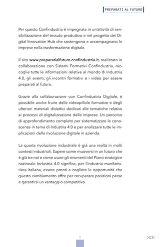 9
Per questo Confindustria è impegnata in un’attività di sen-
sibilizzazione del tessuto produttivo e nel progetto dei Di-
gital Innovation Hub che sostengono e accompagnano le
imprese nella trasformazione digitale.
Il sito www.preparatialfuturo.confindustria.it, realizzato in
collaborazione con Sistemi Formativi Confindustria, rac-
coglie tutte le informazioni relative al mondo di Industria
4.0, gli eventi, gli incontri formativi e i video per essere
preparati al futuro.
Grazie alla collaborazione con Confindustria Digitale, è
possibile anche fruire delle videopillole formative e degli
ulteriori materiali didattici dedicati alle tematiche relative
ai processi di digitalizzazione delle imprese. Un percorso
di approfondimento completo per sistematizzare le cono-
scenze in tema di Industria 4.0 e per analizzare tutte le im-
plicazioni della rivoluzione digitale in azienda.
La quarta rivoluzione industriale è già una realtà in molti
contesti industriali. Sapere come muoversi in un futuro che
è già tra noi e come usare gli strumenti del Piano strategico
nazionale Industria 4.0 significa, per l’industria manifattu-
riera italiana, essere pronti a cogliere le opportunità che
questo cambiamento offre per recuperare posizioni perse
e garantirsi un vantaggio competitivo.
 