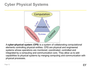 Page 12
Cyber Physical Systems
A cyber-physical system (CPS) is a system of collaborating computational
elements controlling physical entities. CPS are physical and engineered
systems whose operations are monitored, coordinated, controlled and
integrated by a computing and communication core. They allow us to add
capabilities to physical systems by merging computing and communication with
physical processes.
 