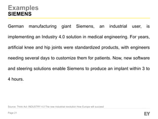 Page 21
Examples
SIEMENS
Source: Think Act: INDUSTRY 4.0 The new industrial revolution How Europe will succeed
German manufacturing giant Siemens, an industrial user, is
implementing an Industry 4.0 solution in medical engineering. For years,
artificial knee and hip joints were standardized products, with engineers
needing several days to customize them for patients. Now, new software
and steering solutions enable Siemens to produce an implant within 3 to
4 hours.
 