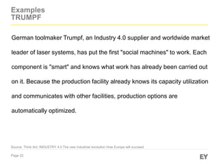 Page 22
Examples
TRUMPF
Source: Think Act: INDUSTRY 4.0 The new industrial revolution How Europe will succeed
German toolmaker Trumpf, an Industry 4.0 supplier and worldwide market
leader of laser systems, has put the first "social machines" to work. Each
component is "smart" and knows what work has already been carried out
on it. Because the production facility already knows its capacity utilization
and communicates with other facilities, production options are
automatically optimized.
 