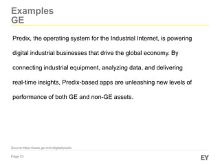 Page 23
Examples
GE
Source:https://www.ge.com/digital/predix
Predix, the operating system for the Industrial Internet, is powering
digital industrial businesses that drive the global economy. By
connecting industrial equipment, analyzing data, and delivering
real-time insights, Predix-based apps are unleashing new levels of
performance of both GE and non-GE assets.
 