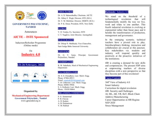 GOVERNMENT POLYTECHNIC,
NANDED
Announces
AICTE – ISTE Sponsored
Induction/Refresher Programme
(Online mode)
On
Industry 4.0
(21-26 February, 2022)
Organized by
Mechanical Engineering Department
Government Polytechnic , Nanded
www.gpnanded.org.in
CHIEF PATRON
Dr. A. D. Sahasrabudhe, Chairman, AICTE
Dr. Abhay E. Wagh, Director, DTE (M.S.)
Dr. V. M. Mohitkar, Director, MSBTE (M.S.)
Dr. P. K. Desai, President, ISTE, New Delhi
PATRON
V. D. Vaidya, Ex. Secretary, ISTE
U. T. Nagdeve, Joint Director, Aurangabad.
INAUGURATION
Dr. Dileep N. Malkhede, Vice Chancellor,
Sant Gadge Baba Amravati University
CONVENER
Dr. G. V. Garje, Principal, Government
Polytechnic, Nanded.
COORDINATOR
R. M. Sakalkale, Head of Mechanical Engineering
Department
CO-COORDINATORS
Dr. S. S. Choudhary, Lect. Mech. Engg.
Phone: 87884 49913
Email: csantosh2010@gmail.com
V. B. Ushkewar, Lect. Mech. Engg.
Phone: 88886 59846
S. A. Kulkarni, Lect. Mech. Engg.
Phone : 95450 98064
ORGANISING COMMITTEE
S. G. Annamwad
P. B. Chavan
A. H. Kadam
A. B. Deshattiwar
V. M. Rathod
Rationale: Industry 4.0
We stand on the threshold of a
technological revolution that will
fundamentally modify the way we live,
work and relate to one another. This
fourth industrial revolution is evolving at
exponential rather than linear pace and it
heralds the transformation of production,
management and governance.
In the emerging scenario, technical
teachers have a pivotal role to play.
Interdisciplinary thinking, interaction and
collaboration are crucial at this juncture.
Key stakeholders viz. students and
industry will respond quickly and
positively at the proactive initiatives of
the institutions.
4IR is creating a demand for new skills
and competencies. The present FDP aims
at empowering teachers of diverse
disciplines with a new perspective so that
they become part of this revolution!
Course Contents
3600
View of Industry 4.0
Smart Industry
Curriculum for digital revolution
4IR: Security and Challenges
AI, ML, AR, VR, IIoT, Block Chain
Additive Manufacturing
Career Opportunities in 4IR Regime
NEP 2020
Stress Management
 